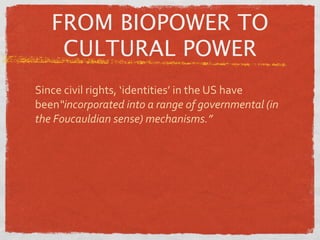 FROM BIOPOWER TO
    CULTURAL POWER
Since civil rights, ‘identities’ in the US have 
been“incorporated into a range of governmental (in 
the Foucauldian sense) mechanisms.”
 