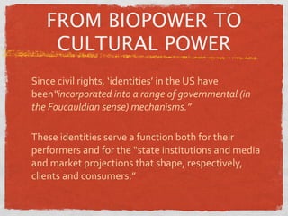 FROM BIOPOWER TO
    CULTURAL POWER
Since civil rights, ‘identities’ in the US have 
been“incorporated into a range of governmental (in 
the Foucauldian sense) mechanisms.”

These identities serve a function both for their 
performers and for the “state institutions and media 
and market projections that shape, respectively, 
clients and consumers.”
 