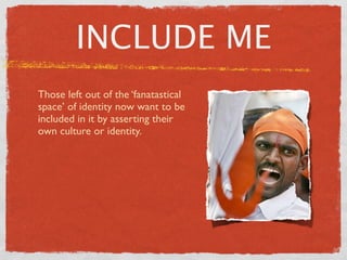 INCLUDE ME
Those left out of the ‘fanatastical
space’ of identity now want to be
included in it by asserting their
own culture or identity.
 