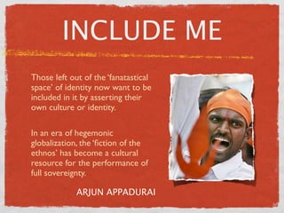 INCLUDE ME
Those left out of the ‘fanatastical
space’ of identity now want to be
included in it by asserting their
own culture or identity.

In an era of hegemonic
globalization, the ‘ﬁction of the
ethnos’ has become a cultural
resource for the performance of
full sovereignty.

             ARJUN APPADURAI
 