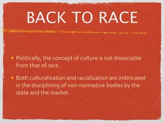 BACK TO RACE

Politically, the concept of culture is not dissociable 
from that of race.

Both culturalization and racialization are imbricated 
in the disciplining of non‐normative bodies by the 
state and the market.
 