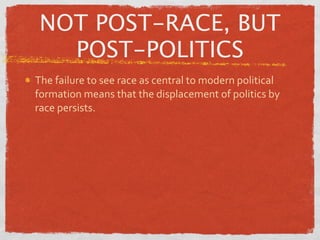 NOT POST-RACE, BUT
  POST-POLITICS
The failure to see race as central to modern political 
formation means that the displacement of politics by 
race persists.
 