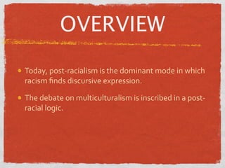 OVERVIEW

Today, post‐racialism is the dominant mode in which 
racism ﬁnds discursive expression.

The debate on multiculturalism is inscribed in a post‐
racial logic.
 