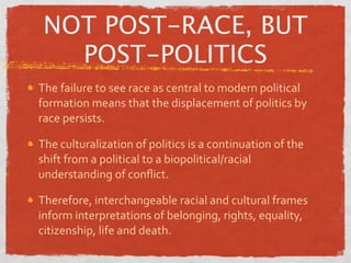 NOT POST-RACE, BUT
   POST-POLITICS
The failure to see race as central to modern political 
formation means that the displacement of politics by 
race persists.

The culturalization of politics is a continuation of the 
shift from a political to a biopolitical/racial 
understanding of conﬂict.

Therefore, interchangeable racial and cultural frames 
inform interpretations of belonging, rights, equality, 
citizenship, life and death.
 