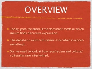 OVERVIEW

Today, post‐racialism is the dominant mode in which 
racism ﬁnds discursive expression.

The debate on multiculturalism is inscribed in a post‐
racial logic.

So, we need to look at how race/racism and culture/
culturalism are intertwined.
 