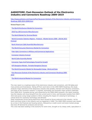 AARKSTORE: Post-Recession Outlook of the Electronics
Industry and Connectors Roadmap 2009-2019

http://www.aarkstore.com/reports/Post-Recession-Outlook-of-the-Electronics-Industry-and-Connectors-
Roadmap-2009-2019-33040.html

Related Report Links:

 The World Distribution Market for Connectors

 2010 Top 100 Connector Manufacturers

 The World Market For Terminal Blocks

 World Connector Statistics Regions - Products - Market Sectors 2000 - 2010 & 2015
Forecast

 North American Cable Assembly Manufacturers

 The World Consumer Electronics Market for Connectors

 Fiber Optic Connectors in Military and Commercial Applications

 Connector Industry Forecast

 World Cable Assembly Market

 Connector Types And Technologies Poised For Growth

 GPS Navigation Market - Portable Navigation Devices

 The World Connector Market for Renewable Energy - Wind and Solar

 Post-Recession Outlook of the Electronics Industry and Connectors Roadmap 2009-
2019

 The World Industrial Market For Connectors



This new report is a roadmap study of the electronics industry and connectors, with 90 tables and
many photos and illustrations. Taking off from work done on the 2009 iNEMI Roadmap, this study
analyzes major elements of the electronics industry that parallel, intersect and influence connectors,
and looks at the connector industry™s markets, technology and forecasts major product roadmaps
from 2009-2019. Compiled during, and influenced by the 2008-2009 recession, the report analyzes
how the industry will move forward from the current point in time, and forecasts markets from 2007-
2013 and gives a long-range outlook to 2019, including the impact of a slowing IC technology a
critical driver for connector technology and demand.
Deep recessionary forces facing electronics were caused by forces external to the industry not by
boom and bust cycles in the industry such as happened in 2000. The 2008-2009 recession was caused
by a crisis in the financial and housing sectors, followed by a credit crunch and stock market plunge
that shut off demand for products and services.
This crisis had been building in the economy for some time, brought on by cheap credit, speculation in
 