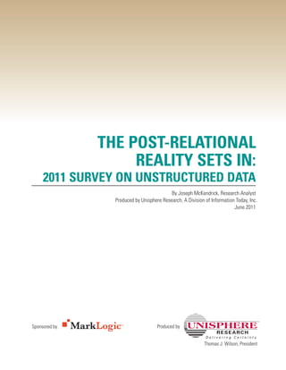 THE POST-RELATIONAL
                    REALITY SETS IN:
     2011 SURVEY ON UNSTRUCTURED DATA
                                           By Joseph McKendrick, Research Analyst
                 Produced by Unisphere Research, A Division of Information Today, Inc .
                                                                          June 2011




Sponsored by                         Produced by


                                                            Thomas J. Wilson, President
 