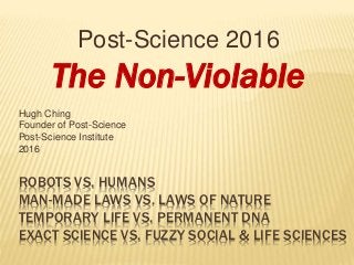 ROBOTS VS. HUMANS
MAN-MADE LAWS VS. LAWS OF NATURE
TEMPORARY LIFE VS. PERMANENT DNA
EXACT SCIENCE VS. FUZZY SOCIAL & LIFE SCIENCES
Post-Science 2016
The Non-Violable
Hugh Ching
Founder of Post-Science
Post-Science Institute
2016
 