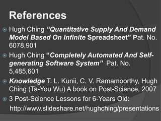 References
? Hugh Ching Quantitative Supply And Demand
Model Based On Infinite Spreadsheet Pat. No.
6078,901
? Hugh Ching Completely Automated And Self-
generating Software System Pat. No.
5,485,601
? Knowledge T. L. Kunii, C. V. Ramamoorthy, Hugh
Ching (Ta-You Wu) A book on Post-Science, 2007
? 3 Post-Science Lessons for 6-Years Old:
http://www.slideshare.net/hughching/presentations
 