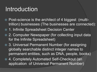 Introduction
? Post-science is the architect of 4 biggest (multi-
trillion) businesses (The businesses are connected):
? 1. Infinite Spreadsheet Decision Center
? 2. Computer Newspaper (for collecting input data
for the Infinite Spreadsheet)
? 3. Universal Permanent Number (for assigning
globally searchable distinct integer names to
permanent entities, such as DNA, people, books)
? 4. Completely Automated Self-Checkout (an
application of Universal Permanent Number)
 