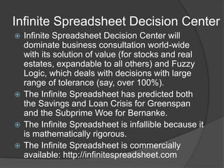 Infinite Spreadsheet Decision Center
? Infinite Spreadsheet Decision Center will
dominate business consultation world-wide
with its solution of value (for stocks and real
estates, expandable to all others) and Fuzzy
Logic, which deals with decisions with large
range of tolerance (say, over 100%).
? The Infinite Spreadsheet has predicted both
the Savings and Loan Crisis for Greenspan
and the Subprime Woe for Bernanke.
? The Infinite Spreadsheet is infallible because it
is mathematically rigorous.
? The Infinite Spreadsheet is commercially
available: http://infinitespreadsheet.com
 