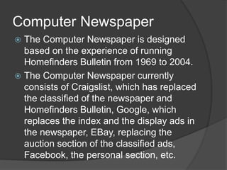 Computer Newspaper
? The Computer Newspaper is designed
based on the experience of running
Homefinders Bulletin from 1969 to 2004.
? The Computer Newspaper currently
consists of Craigslist, which has replaced
the classified of the newspaper and
Homefinders Bulletin, Google, which
replaces the index and the display ads in
the newspaper, EBay, replacing the
auction section of the classified ads,
Facebook, the personal section, etc.
 