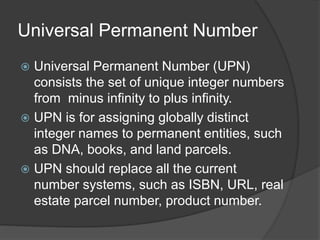 Universal Permanent Number
? Universal Permanent Number (UPN)
consists the set of unique integer numbers
from minus infinity to plus infinity.
? UPN is for assigning globally distinct
integer names to permanent entities, such
as DNA, books, and land parcels.
? UPN should replace all the current
number systems, such as ISBN, URL, real
estate parcel number, product number.
 