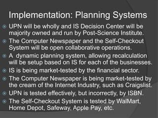 Implementation: Planning Systems
? UPN will be wholly and IS Decision Center will be
majority owned and run by Post-Science Institute.
? The Computer Newspaper and the Self-Checkout
System will be open collaborative operations.
? A dynamic planning system, allowing recalculation
will be setup based on IS for each of the businesses.
? IS is being market-tested by the financial sector.
? The Computer Newspaper is being market-tested by
the cream of the Internet Industry, such as Craigslist.
? UPN is tested effectively, but incorrectly, by ISBN.
? The Self-Checkout System is tested by WalMart,
Home Depot, Safeway, Apple Pay, etc.
 