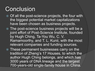 Conclusion
? Of all the post-science projects, the four with
the biggest potential market capitalizations
have been chosen as business projects.
? The post-science business projects will be a
joint effort of Post-Science Institute, founded
by Hugh Ching, Ta-You Wu, C. V.
Ramamoorthy, and T. L. Kunii, with the most
relevant companies and funding sources.
? These permanent businesses carry on the
tradition of Zhengs 17 Houses, to which the
author Hugh Ching belongs, and which has
3000 years of DNA lineage and the largest
700-years-old single-family house in China.
 