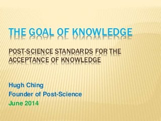 THE GOAL OF KNOWLEDGE
POST-SCIENCE STANDARDS FOR THE
ACCEPTANCE OF KNOWLEDGE
Hugh Ching
Founder of Post-Science
June 2014
 