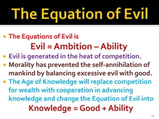 

The Equations of Evil is

Evil = Ambition – Ability




Evil is generated in the heat of competition.
Morality has prevented the self-annihilation of
mankind by balancing excessive evil with good.
The Age of Knowledge will replace competition
for wealth with cooperation in advancing
knowledge and change the Equation of Evil into

Knowledge = Good + Ability
11

 