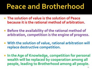 

The solution of value is the solution of Peace
because it is the rational method of arbitration.



Before the availability of the rational method of
arbitration, competition is the engine of progress.



With the solution of value, rational arbitration will
replace destructive competition.



In the Age of Knowledge, competition for personal
wealth will be replaced by cooperation among all
people, leading to Brotherhood among all people.
12

 