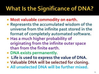 









Most valuable commodity on earth.
Represents the accumulated wisdom of the
universe from the infinite past stored in the
format of completely automated software.
Has a much higher probability of
originating from the infinite outer space
than from the finite earth.
DNA exists permanently.
Life is used to express the value of DNA.
Valuable DNA will be selected for cloning.
All unselected DNA will be further mixed.
15

 