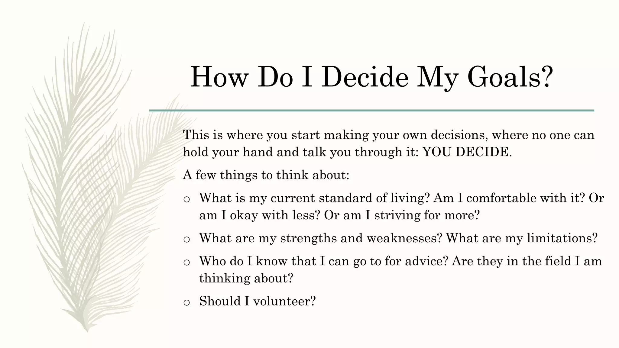 How Do I Decide My Goals?
This is where you start making your own decisions, where no one can
hold your hand and talk you through it: YOU DECIDE.
A few things to think about:
o What is my current standard of living? Am I comfortable with it? Or
am I okay with less? Or am I striving for more?
o What are my strengths and weaknesses? What are my limitations?
o Who do I know that I can go to for advice? Are they in the field I am
thinking about?
o Should I volunteer?
 
