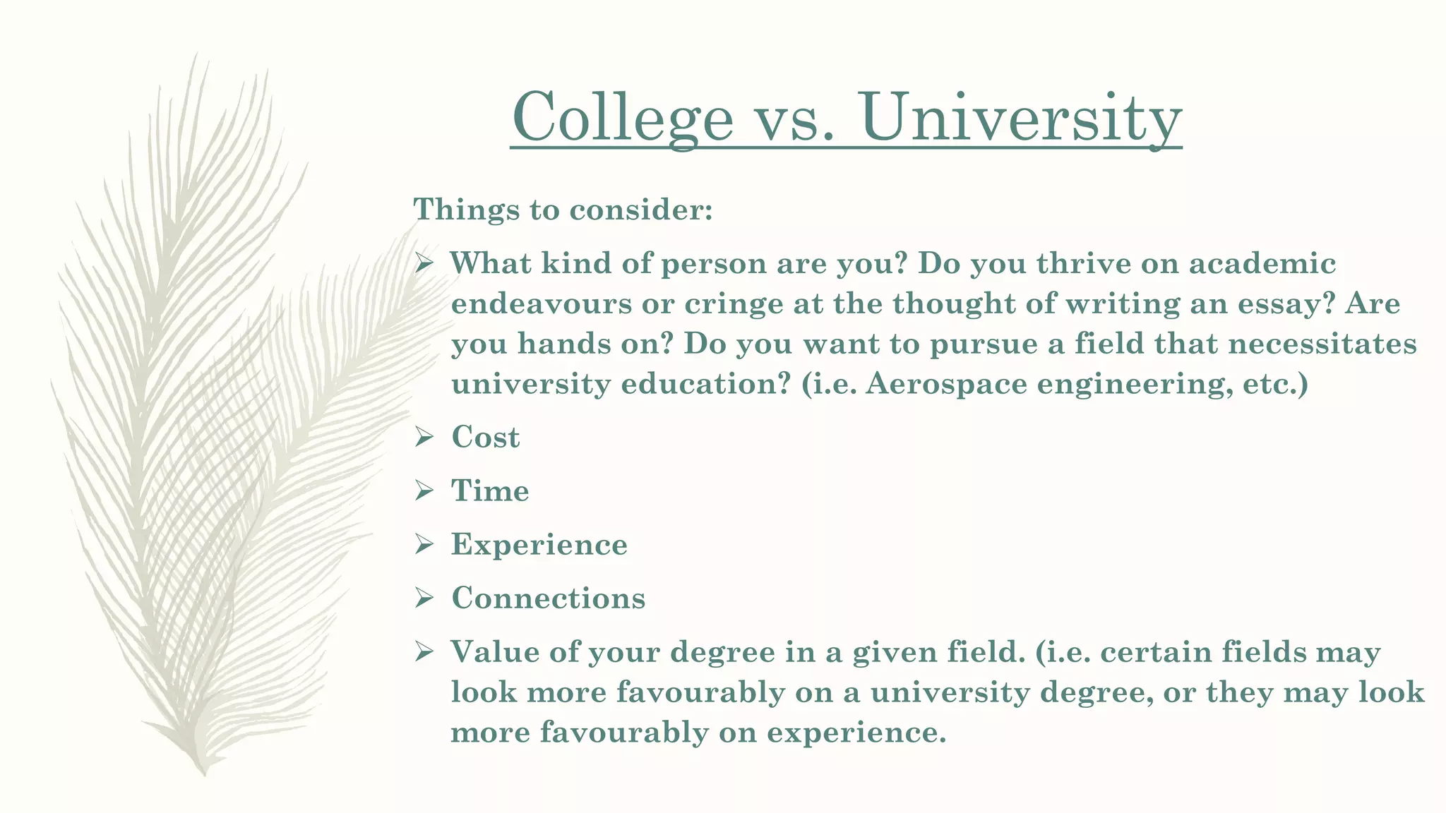 Things to consider:
 What kind of person are you? Do you thrive on academic
endeavours or cringe at the thought of writing an essay? Are
you hands on? Do you want to pursue a field that necessitates
university education? (i.e. Aerospace engineering, etc.)
 Cost
 Time
 Experience
 Connections
 Value of your degree in a given field. (i.e. certain fields may
look more favourably on a university degree, or they may look
more favourably on experience.
College vs. University
 