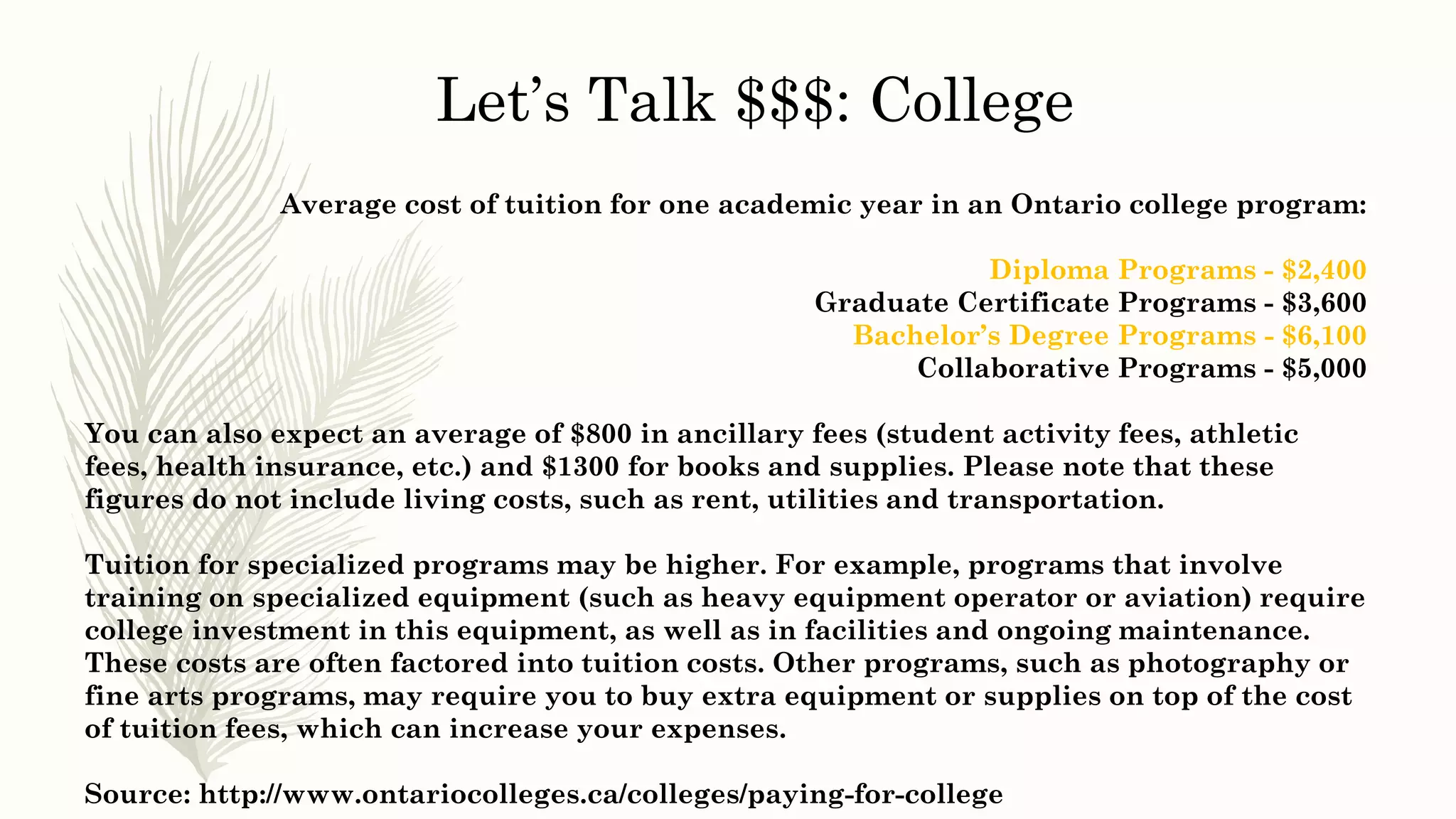 Average cost of tuition for one academic year in an Ontario college program:
Diploma Programs - $2,400
Graduate Certificate Programs - $3,600
Bachelor’s Degree Programs - $6,100
Collaborative Programs - $5,000
You can also expect an average of $800 in ancillary fees (student activity fees, athletic
fees, health insurance, etc.) and $1300 for books and supplies. Please note that these
figures do not include living costs, such as rent, utilities and transportation.
Tuition for specialized programs may be higher. For example, programs that involve
training on specialized equipment (such as heavy equipment operator or aviation) require
college investment in this equipment, as well as in facilities and ongoing maintenance.
These costs are often factored into tuition costs. Other programs, such as photography or
fine arts programs, may require you to buy extra equipment or supplies on top of the cost
of tuition fees, which can increase your expenses.
Source: http://www.ontariocolleges.ca/colleges/paying-for-college
Let’s Talk $$$: College
 