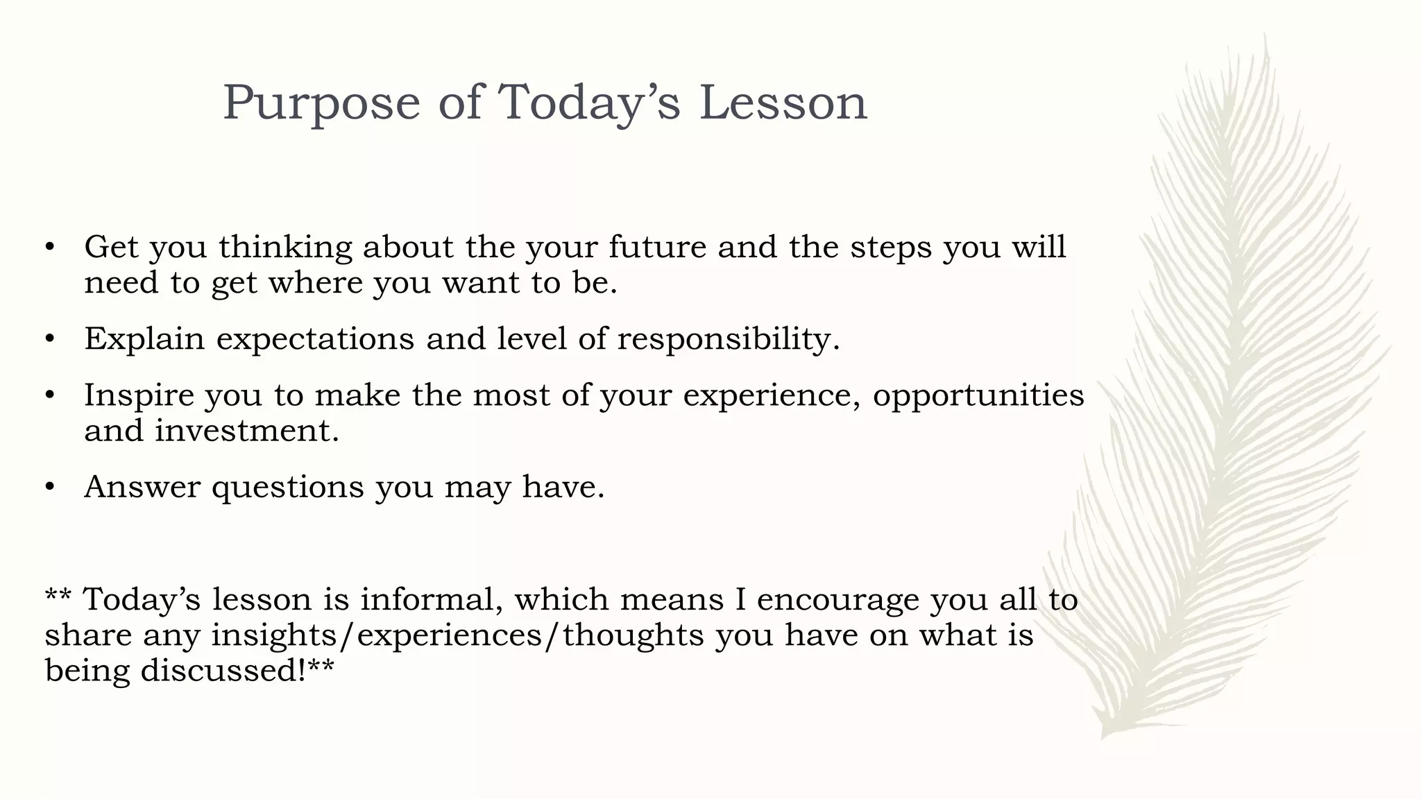 Purpose of Today’s Lesson
• Get you thinking about the your future and the steps you will
need to get where you want to be.
• Explain expectations and level of responsibility.
• Inspire you to make the most of your experience, opportunities
and investment.
• Answer questions you may have.
** Today’s lesson is informal, which means I encourage you all to
share any insights/experiences/thoughts you have on what is
being discussed!**
 