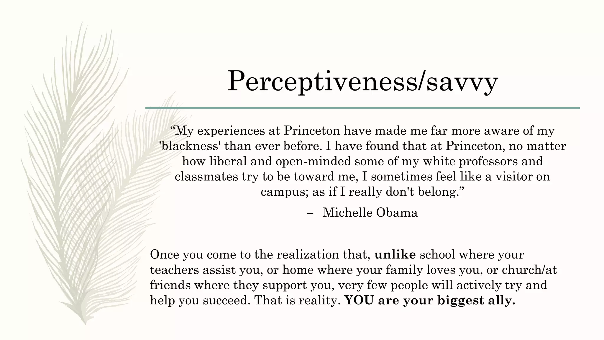 Perceptiveness/savvy
“My experiences at Princeton have made me far more aware of my
'blackness' than ever before. I have found that at Princeton, no matter
how liberal and open-minded some of my white professors and
classmates try to be toward me, I sometimes feel like a visitor on
campus; as if I really don't belong.”
– Michelle Obama
Once you come to the realization that, unlike school where your
teachers assist you, or home where your family loves you, or church/at
friends where they support you, very few people will actively try and
help you succeed. That is reality. YOU are your biggest ally.
 