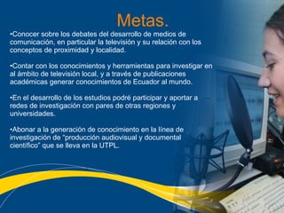 Metas. Conocer sobre los debates del desarrollo de medios de comunicación, en particular la televisión y su relación con los conceptos de proximidad y localidad. Contar con los conocimientos y herramientas para investigar en al ámbito de televisión local, y a través de publicaciones académicas generar conocimientos de Ecuador al mundo.  En el desarrollo de los estudios podré participar y aportar a redes de investigación con pares de otras regiones y universidades. Abonar a la generación de conocimiento en la línea de investigación de “producción audiovisual y documental científico” que se lleva en la UTPL.   