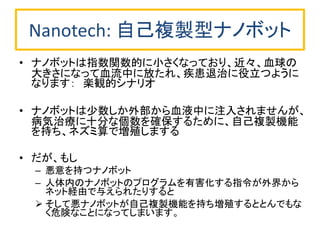 Nanotech: 自己複製型ナノボット
• ナノボットは指数関数的に小さくなっており、近々、血球の
大きさになって血流中に放たれ、疾患退治に役立つように
なります： 楽観的シナリオ
• ナノボットは少数しか外部から血液中に注入されませんが、
病気治療に十分な個数を確保するために、自己複製機能
を持ち、ネズミ算で増殖しまする
• だが、もし
– 悪意を持つナノボット
– 人体内のナノボットのプログラムを有害化する指令が外界から
ネット経由で与えられたりすると
 そして悪ナノボットが自己複製機能を持ち増殖するととんでもな
く危険なことになってしまいます。
 