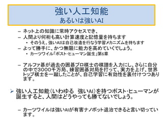 強い人工知能
あるいは強いＡＩ
– ネット上の知識に常時アクセスでき、
– 人間より何桁も高い計算速度と記憶量を持ちます
• そのうえ、強いＡＩは自己改造を行なう学習メカニズムを持ちます
– よって勝手に、かつ無限に能力を高めていくでしょう。
• カーツワイル「ポスト･ヒューマン誕生」第6章
– アルファ碁が過去の囲碁プロ棋士の棋譜を入力にし、さらに自分
の中で３０００千万局、練習囲碁対局を打って、実力を上げ、世界
トップ棋士を一蹴したことが、自己学習に有効性を裏付けつつあり
ます。
 強い人工知能（いわゆる 強いAI）を持つポスト･ヒューマンが
誕生すると、人間はどうやっても勝てないでしょう。
– カーツワイルは強いAIが有害ナノボット退治できると言い切ってい
ます。
 