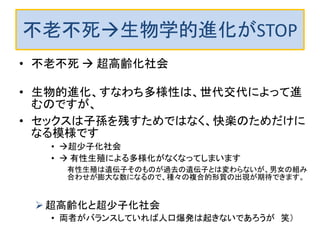 不老不死生物学的進化がSTOP
• 不老不死  超高齢化社会
• 生物的進化、すなわち多様性は、世代交代によって進
むのですが、
• セックスは子孫を残すためではなく、快楽のためだけに
なる模様です
• 超少子化社会
•  有性生殖による多様化がなくなってしまいます
有性生殖は遺伝子そのものが過去の遺伝子とは変わらないが、男女の組み
合わせが膨大な数になるので、種々の複合的形質の出現が期待できます。
超高齢化と超少子化社会
• 両者がバランスしていれば人口爆発は起きないであろうが 笑）
 