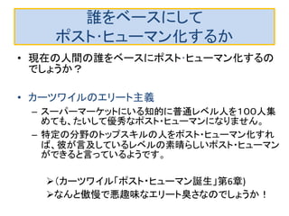 誰をベースにして
ポスト･ヒューマン化するか
• 現在の人間の誰をベースにポスト･ヒューマン化するの
でしょうか？
• カーツワイルのエリート主義
– スーパーマーケットにいる知的に普通レベル人を１００人集
めても、たいして優秀なポスト・ヒューマンになりません。
– 特定の分野のトップスキルの人をポスト・ヒューマン化すれ
ば、彼が言及しているレベルの素晴らしいポスト・ヒューマン
ができると言っているようです。
（カーツワイル「ポスト・ヒューマン誕生」第6章)
なんと傲慢で悪趣味なエリート臭さなのでしょうか！
 