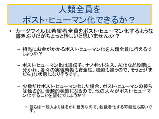 人類全員を
ポスト･ヒューマン化できるか？
• カーツワイルは希望者全員をポスト・ヒューマン化するような
書きぶりだがちょっと怪しいと思いませんか？
– 相当にお金がかかるポスト・ヒューマン化を人類全員に行えるで
しょうか？
– ポスト・ヒューマン化は遺伝子、ナノボット注入、ＡＩ化など段階に
分かれ、各々の実現時期も安全性、機能も違うので、そうとう「ま
だら」な状態になりそうです。
– 少数だけポスト・ヒューマン化した場合、ポスト・ヒューマンの彼ら
は独占的、優越的状態になるので、他の人々がポスト・ヒューマ
ン化することを望むでしょうか？
• 彼らは一般人よりはるかに優秀なので、独裁者化する可能性も高いで
す。
 