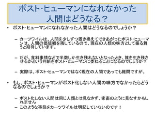 ポスト･ヒューマンになれなかった
人間はどうなる？
• ポスト･ヒューマンになれなかった人間はどうなるのでしょうか？
– カーツワイルは、人間を少しずつ置き換えてできあがったポスト･ヒューマ
ンは、人間の価値観を残しているので、現在の人類の味方として振る舞
うと期待しています。
– だが、食料事情などで半数しか生き残れないとなったとき、誰を生き残さ
せるかという判断をポスト・ヒューマンに委ねることになるのでしょうか？
– 実際は、ポスト・ヒューマンではなく現在の人間であっても難問ですが。
• もし、ポスト・ヒューマンがポスト化しない人間の味方でなかったらどう
なるのでしょうか？
– ポスト化しない人間は同じ人類とは見なさず、家畜のように見なすかもし
れません
– このような事態をカーツワイルは明記していないのです！
 