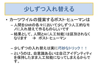 少しずつ入れ替える
• カーツワイルの提案するポスト･ヒューマンは
– 人間をGNRの各々において少しずつ人工的なモ
ノに入れ替えて作るものらしいです
– 結果として、人間とAI（人工知能）は区別されなく
なります  ポスト･ヒューマン
– 少しずつの入れ替えは実に巧妙なトリック！！
– というのは、自意識あるいは自己アイデンティティ
を保持したまま人工知能になってしまえるからで
す。
 