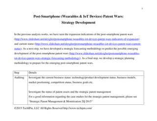 1
©2015 TechIPm, LLC All Rights Reserved http://www.techipm.com/
Post-Smartphone (Wearables & IoT Devices) Patent Wars:
Strategy Development
In the previous analysis works, we have seen the expansion indications of the post-smartphone patent wars
(http://www.slideshare.net/alexglee/postsmartphone-wearables-iot-devices-patent-wars-indicators-of-expansion)
and current status (http://www.slideshare.net/alexglee/postsmartphone-wearables-iot-devices-patent-wars-current-
status). As a next step, we have developed a strategic forecasting methodology to predict the possible emerging
development of the post-smartphone patent wars (http://www.slideshare.net/alexglee/postsmartphone-wearables-
iot-devices-patent-wars-strategic-forecasting-methodology). As a final step, we develop a strategic planning
methodology to prepare for the emerging post-smartphone patent wars.
Step Details
Auditing Investigate the current business status: technology/product development status, business models,
market positioning, competition status, business goals etc.
Investigate the status of patent assets and the strategic patent management
For a good information regarding the case studies for the strategic patent management, please see
“Strategic Patent Management & Monetization 2Q 2015”
 