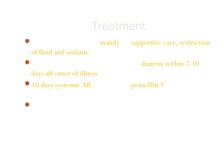 Treatment
Treatment of PSGN is mainly on supportive care, restriction
of fluid and sodium.
Usually patient undergo spontaneous diuresis within 7-10
days aft onset of illness.
10 days systemic AB therapy with penicillin V to limit the
spread of nephritogenic organisms.
Management is direct to treat the acute effect of renal
insufficiency and HPT.
 