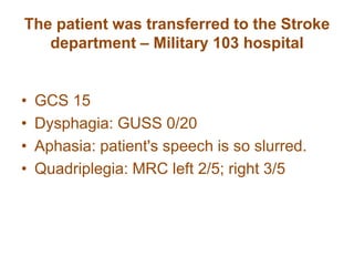 The patient was transferred to the Stroke
department – Military 103 hospital
• GCS 15
• Dysphagia: GUSS 0/20
• Aphasia: patient's speech is so slurred.
• Quadriplegia: MRC left 2/5; right 3/5
 
