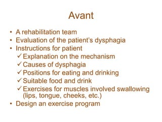 Avant
• A rehabilitation team
• Evaluation of the patient’s dysphagia
• Instructions for patient
Explanation on the mechanism
Causes of dysphagia
Positions for eating and drinking
Suitable food and drink
Exercises for muscles involved swallowing
(lips, tongue, cheeks, etc.)
• Design an exercise program
 