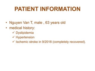 PATIENT INFORMATION
• Nguyen Van T, male , 63 years old
• medical history:
 Dyslipidemia
 Hypertension
 Ischemic stroke in 9/2018 (completely recovered).
 