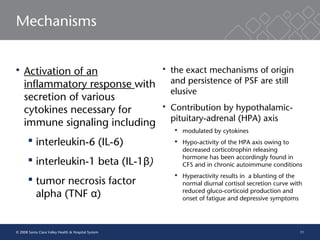 11
Mechanisms
 Activation of an
inflammatory response with
secretion of various
cytokines necessary for
immune signaling including
 interleukin-6 (IL-6)
 interleukin-1 beta (IL-1 )β
 tumor necrosis factor
alpha (TNF )α
 the exact mechanisms of origin
and persistence of PSF are still
elusive
 Contribution by hypothalamic-
pituitary-adrenal (HPA) axis
 modulated by cytokines
 Hypo-activity of the HPA axis owing to
decreased corticotrophin releasing
hormone has been accordingly found in
CFS and in chronic autoimmune conditions
 Hyperactivity results in a blunting of the
normal diurnal cortisol secretion curve with
reduced gluco-corticoid production and
onset of fatigue and depressive symptoms
© 2008 Santa Clara Valley Health & Hospital System
 