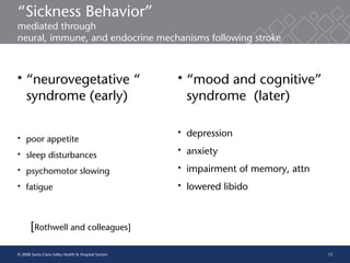 12
“Sickness Behavior”
mediated through
neural, immune, and endocrine mechanisms following stroke
 “neurovegetative “
syndrome (early)
 poor appetite
 sleep disturbances
 psychomotor slowing
 fatigue
[Rothwell and colleagues]
 “mood and cognitive”
syndrome (later)
 depression
 anxiety
 impairment of memory, attn
 lowered libido
© 2008 Santa Clara Valley Health & Hospital System
 