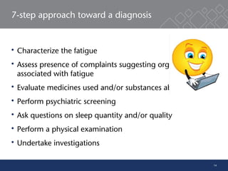 14
7-step approach toward a diagnosis
 Characterize the fatigue
 Assess presence of complaints suggesting organic illness
associated with fatigue
 Evaluate medicines used and/or substances abused
 Perform psychiatric screening
 Ask questions on sleep quantity and/or quality
 Perform a physical examination
 Undertake investigations
 