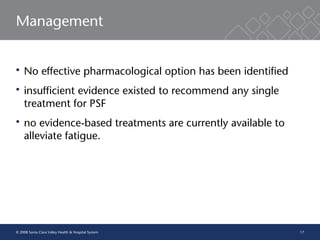 17
Management
 No effective pharmacological option has been identified
 insufficient evidence existed to recommend any single
treatment for PSF
 no evidence-based treatments are currently available to
alleviate fatigue.
© 2008 Santa Clara Valley Health & Hospital System
 
