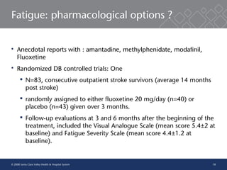18
Fatigue: pharmacological options ?
 Anecdotal reports with : amantadine, methylphenidate, modafinil,
Fluoxetine
 Randomized DB controlled trials: One
 N=83, consecutive outpatient stroke survivors (average 14 months
post stroke)
 randomly assigned to either fluoxetine 20 mg/day (n=40) or
placebo (n=43) given over 3 months.
 Follow-up evaluations at 3 and 6 months after the beginning of the
treatment, included the Visual Analogue Scale (mean score 5.4±2 at
baseline) and Fatigue Severity Scale (mean score 4.4±1.2 at
baseline).
© 2008 Santa Clara Valley Health & Hospital System
 