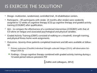 19
IS EXERCISE THE SOLUTION?
 Design- multicenter, randomized, controlled trial , 8 rehabilitation centers.
 Participants – 83 participants with stroke (4 months after stroke) were randomly
assigned to 12 weeks of cognitive therapy (CO) or cognitive therapy and graded activity
training (COGRAT) after qualification.
 Aim - to compare the effectiveness of a combined intervention (COGRAT) with that of
CO alone on fatigue and associated psychological and physical variables.
 Graded Activity Training (GRAT) consisted of walking on a treadmill, strength training,
and physical fitness home work assignments.
 Outcomes -Seventy-three patients completed treatment and 68 were available at follow-
up.
 Primary outcomes (Checklist Individual Strength–subscale Fatigue (CIS-f); self-observation list–
fatigue (SOL-f))
 Findings - Group cognitive therapy combined with graded activity training during a
12-week period reduces persistent PSF
[Zedlitz and colleagues, 2012]
© 2008 Santa Clara Valley Health & Hospital System
 