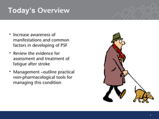 2
Today’s Overview
 Increase awareness of
manifestations and common
factors in developing of PSF
 Review the evidence for
assessment and treatment of
fatigue after stroke
 Management –outline practical
non-pharmacological tools for
managing this condition
 