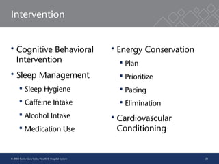 20
Intervention
 Cognitive Behavioral
Intervention
 Sleep Management
 Sleep Hygiene
 Caffeine Intake
 Alcohol Intake
 Medication Use
 Energy Conservation
 Plan
 Prioritize
 Pacing
 Elimination
 Cardiovascular
Conditioning
© 2008 Santa Clara Valley Health & Hospital System
 