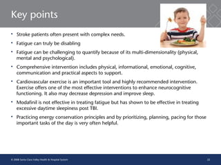 22
Key points
 Stroke patients often present with complex needs.
 Fatigue can truly be disabling
 Fatigue can be challenging to quantify because of its multi-dimensionality (physical,
mental and psychological).
 Comprehensive intervention includes physical, informational, emotional, cognitive,
communication and practical aspects to support.
 Cardiovascular exercise is an important tool and highly recommended intervention.
Exercise offers one of the most effective interventions to enhance neurocognitive
functioning. It also may decrease depression and improve sleep.
 Modafinil is not effective in treating fatigue but has shown to be effective in treating
excessive daytime sleepiness post TBI.
 Practicing energy conservation principles and by prioritizing, planning, pacing for those
important tasks of the day is very often helpful.
© 2008 Santa Clara Valley Health & Hospital System
 